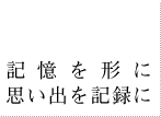 記憶を形に、思い出を記録に